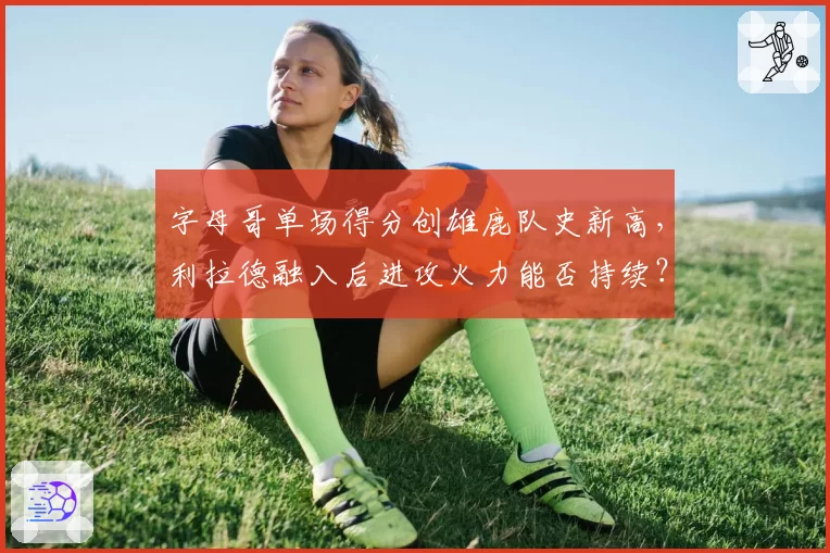 字母哥单场得分创雄鹿队史新高，利拉德融入后进攻火力能否持续？