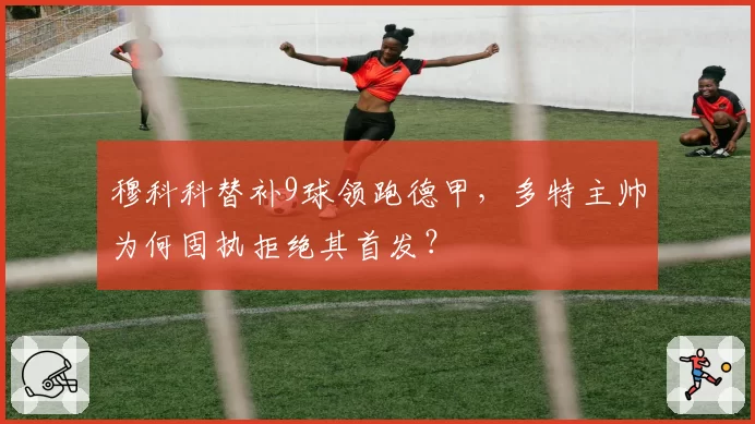 穆科科替补9球领跑德甲,多特主帅为何固执拒绝其首发?