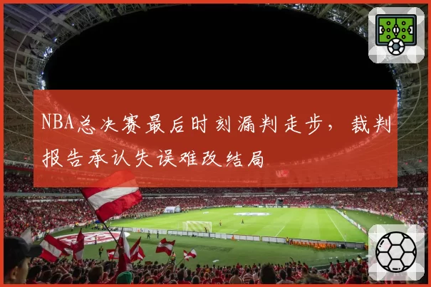 NBA总决赛最后时刻漏判走步,裁判报告承认失误难改结局