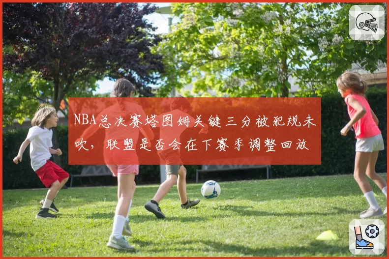 NBA总决赛塔图姆关键三分被犯规未吹，联盟是否会在下赛季调整回放规则？