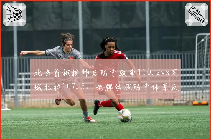 北京首钢换帅后防守效率110.2vs同城北控107.5,老牌劲旅防守体系反被新贵超越