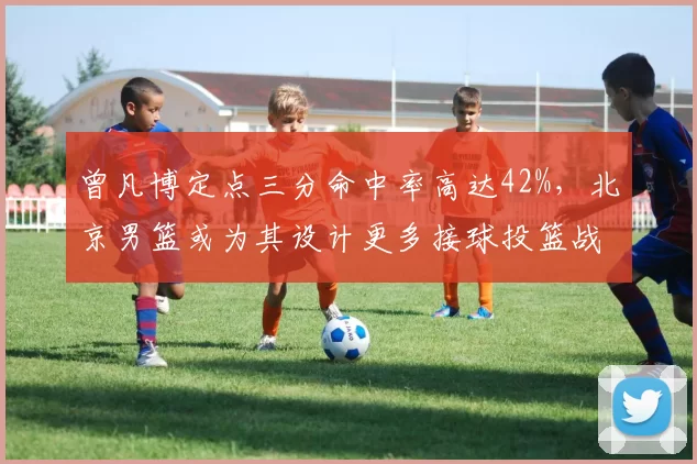 曾凡博定点三分命中率高达42%，北京男篮或为其设计更多接球投篮战术