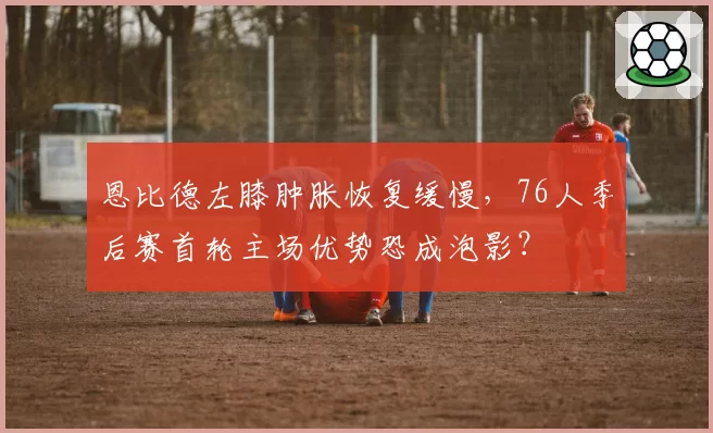 恩比德左膝肿胀恢复缓慢,76人季后赛首轮主场优势恐成泡影?