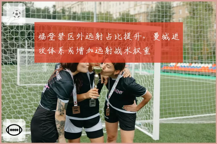 福登禁区外远射占比提升，曼城进攻体系或增加远射战术权重