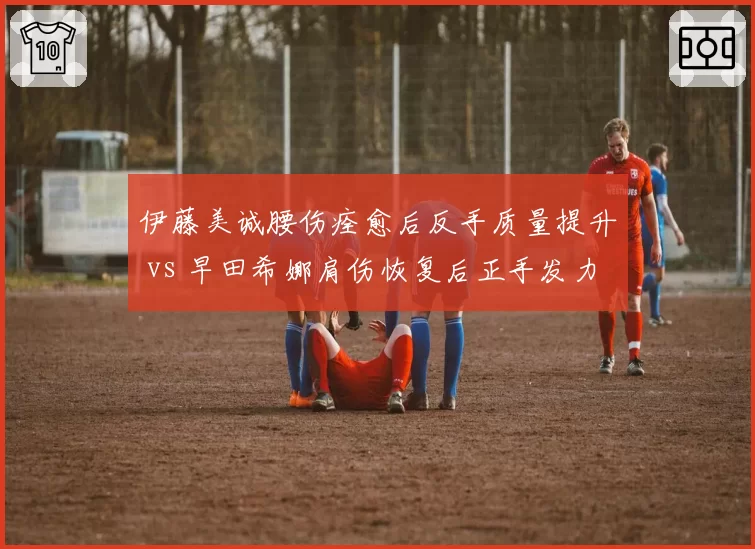 伊藤美诚腰伤痊愈后反手质量提升 vs 早田希娜肩伤恢复后正手发力仍受限，日乒女队两大核心伤愈状态对比
