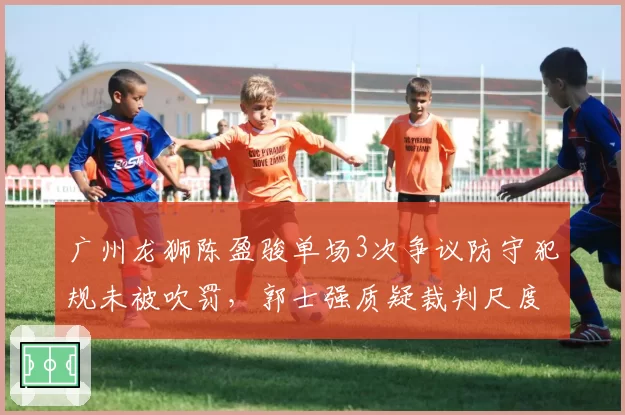 广州龙狮陈盈骏单场3次争议防守犯规未被吹罚，郭士强质疑裁判尺度