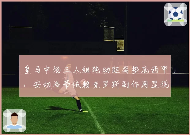 皇马中场三人组跑动距离垫底西甲,安切洛蒂依赖克罗斯副作用显现