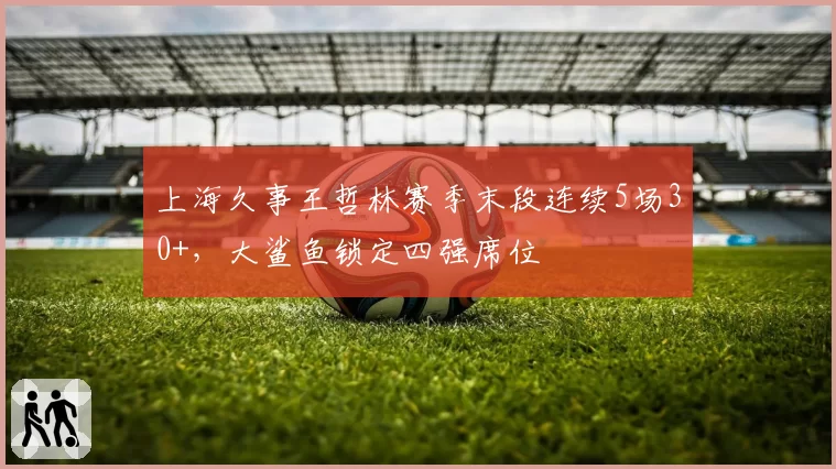 上海久事王哲林赛季末段连续5场30+，大鲨鱼锁定四强席位
