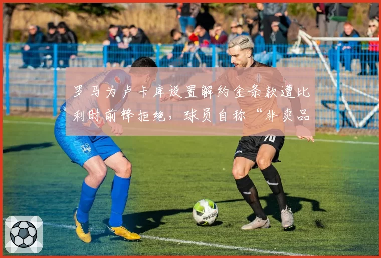 罗马为卢卡库设置解约金条款遭比利时前锋拒绝,球员自称“非卖品”引发转会笑话