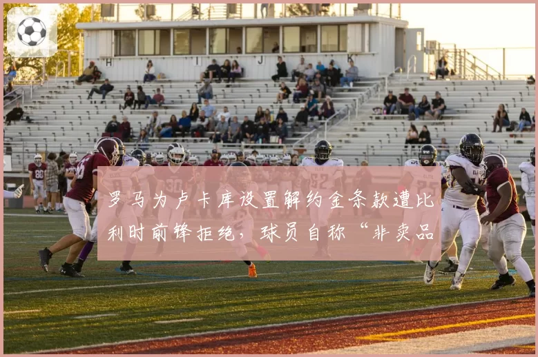 罗马为卢卡库设置解约金条款遭比利时前锋拒绝,球员自称“非卖品”引发转会笑话