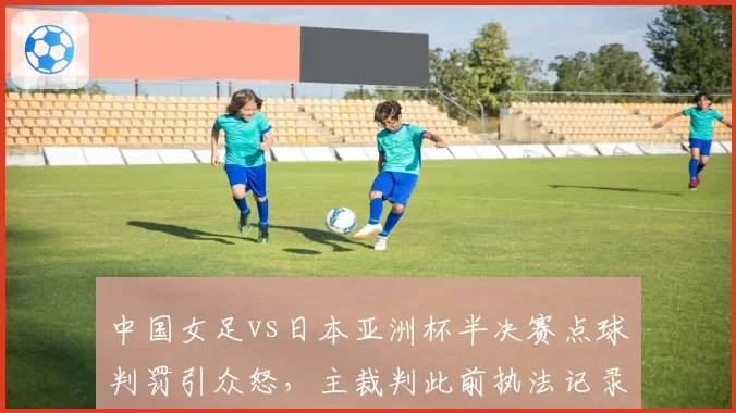 中国女足vs日本亚洲杯半决赛点球判罚引众怒,主裁判此前执法记录遭扒出