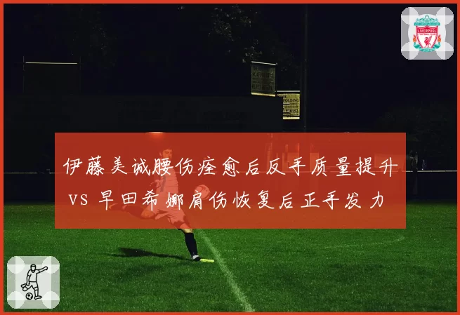 伊藤美诚腰伤痊愈后反手质量提升 vs 早田希娜肩伤恢复后正手发力仍受限，日乒女队两大核心伤愈状态对比