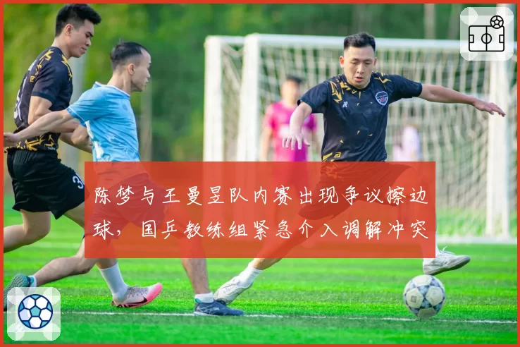 陈梦与王曼昱队内赛出现争议擦边球,国乒教练组紧急介入调解冲突