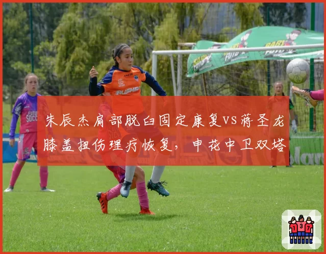 朱辰杰肩部脱臼固定康复vs蒋圣龙膝盖扭伤理疗恢复，申花中卫双塔回归日程