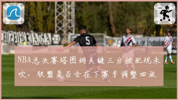 NBA总决赛塔图姆关键三分被犯规未吹,联盟是否会在下赛季调整回放规则?