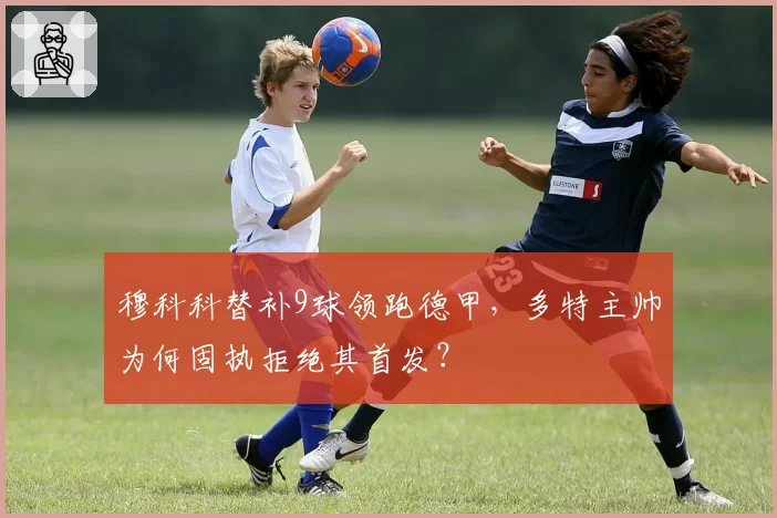 穆科科替补9球领跑德甲，多特主帅为何固执拒绝其首发？