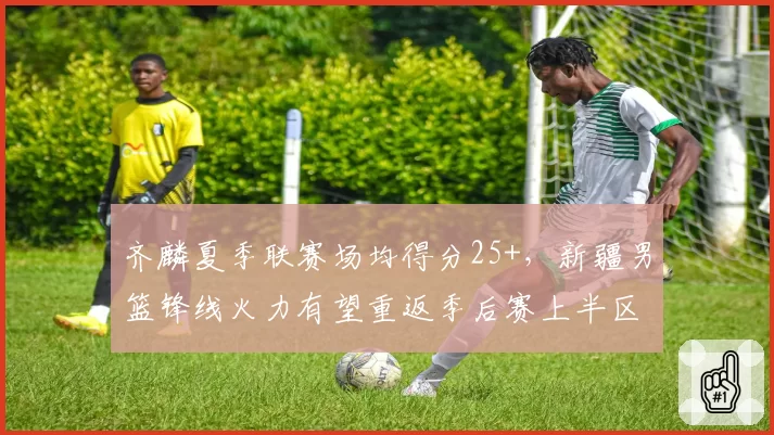 齐麟夏季联赛场均得分25+,新疆男篮锋线火力有望重返季后赛上半区