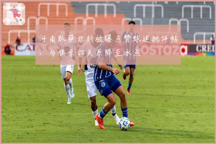 河南队萨尔科被曝点赞球迷批评帖，与俱乐部关系降至冰点