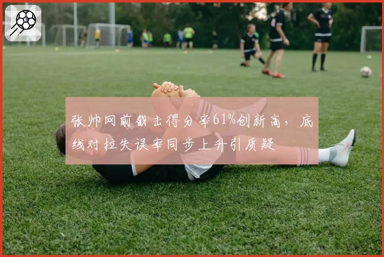 张帅网前截击得分率61%创新高,底线对拉失误率同步上升引质疑