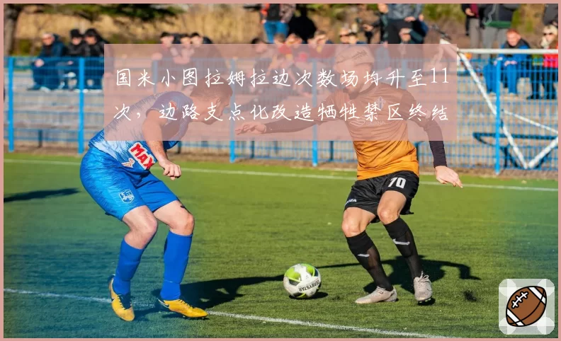 国米小图拉姆拉边次数场均升至11次,边路支点化改造牺牲禁区终结效率__br_