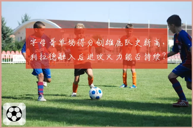字母哥单场得分创雄鹿队史新高,利拉德融入后进攻火力能否持续?