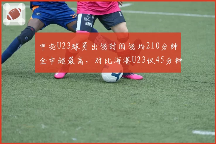 申花U23球员出场时间场均210分钟全中超最高,对比海港U23仅45分钟,青训投入与争冠代价的博弈